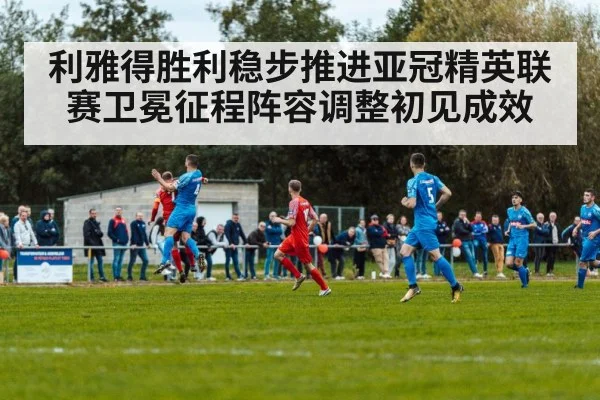 利雅得胜利稳步推进亚冠精英联赛卫冕征程阵容调整初见成效